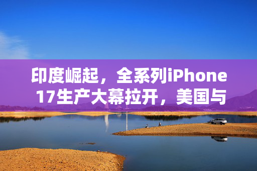 印度崛起，全系列iPhone 17生产大幕拉开，美国与印度的合作新篇章