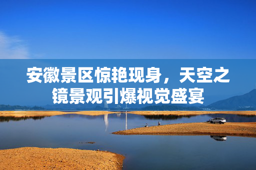 安徽景区惊艳现身，天空之镜景观引爆视觉盛宴