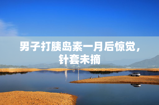 男子打胰岛素一月后惊觉，针套未摘
