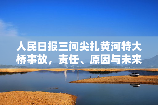 人民日报三问尖扎黄河特大桥事故，责任、原因与未来