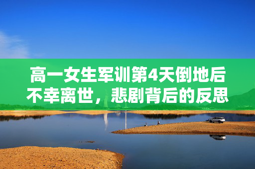 高一女生军训第4天倒地后不幸离世，悲剧背后的反思