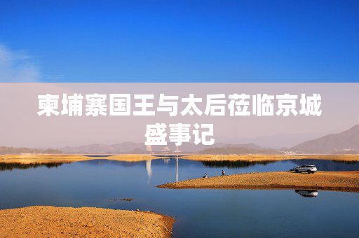 柬埔寨国王与太后莅临京城盛事记