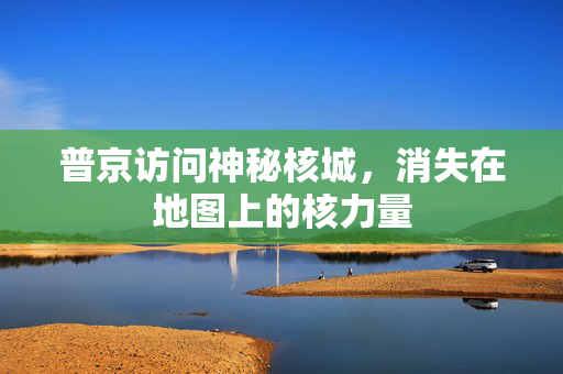 普京访问神秘核城，消失在地图上的核力量