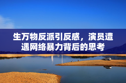 生万物反派引反感，演员遭遇网络暴力背后的思考