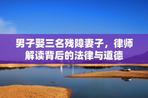 男子娶三名残障妻子，律师解读背后的法律与道德