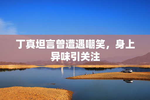 丁真坦言曾遭遇嘲笑，身上异味引关注
