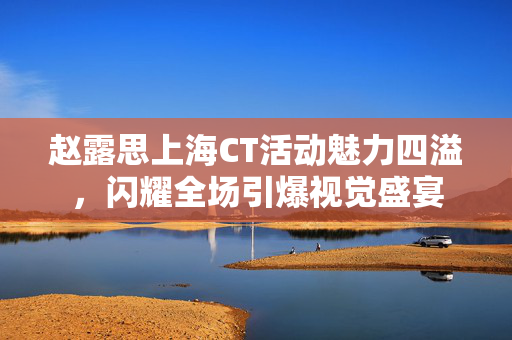 赵露思上海CT活动魅力四溢，闪耀全场引爆视觉盛宴