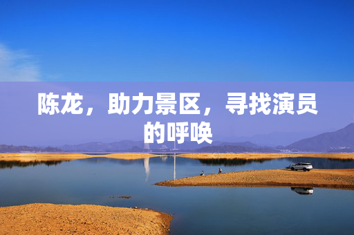 陈龙，助力景区，寻找演员的呼唤