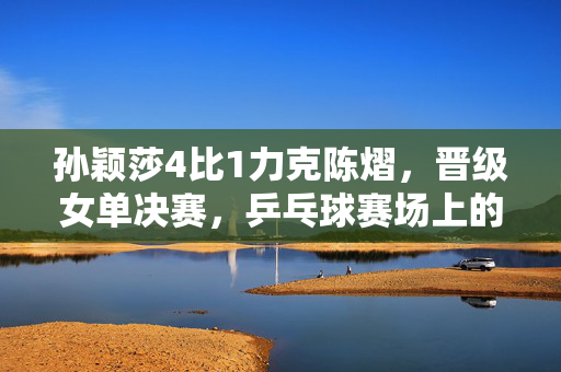 孙颖莎4比1力克陈熠，晋级女单决赛，乒乓球赛场上的精彩对决