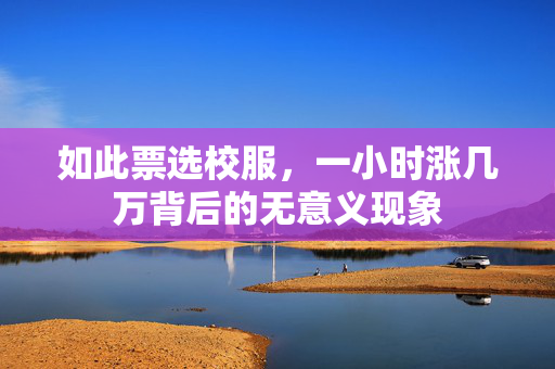 如此票选校服，一小时涨几万背后的无意义现象