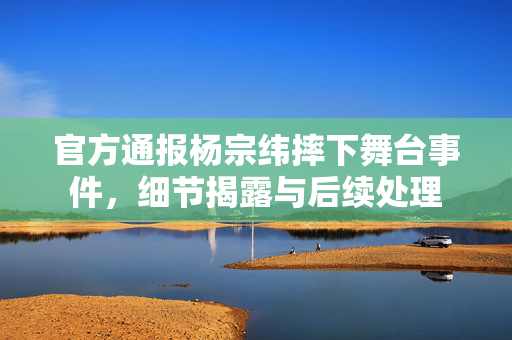官方通报杨宗纬摔下舞台事件，细节揭露与后续处理