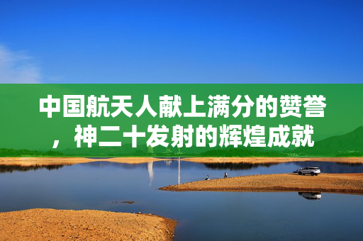 中国航天人献上满分的赞誉，神二十发射的辉煌成就