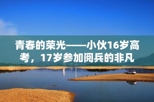 青春的荣光——小伙16岁高考，17岁参加阅兵的非凡历程