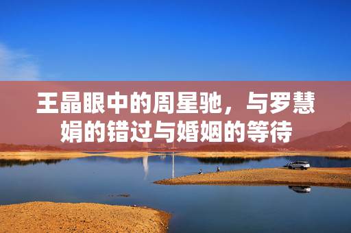 王晶眼中的周星驰，与罗慧娟的错过与婚姻的等待