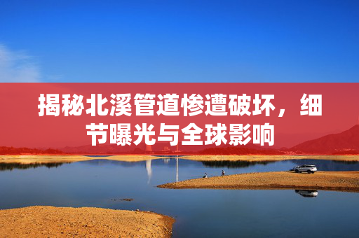 揭秘北溪管道惨遭破坏，细节曝光与全球影响