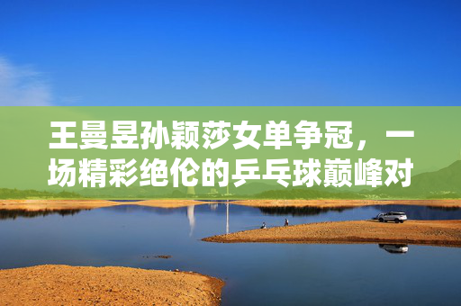 王曼昱孙颖莎女单争冠，一场精彩绝伦的乒乓球巅峰对决