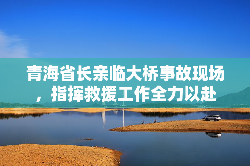青海省长亲临大桥事故现场，指挥救援工作全力以赴