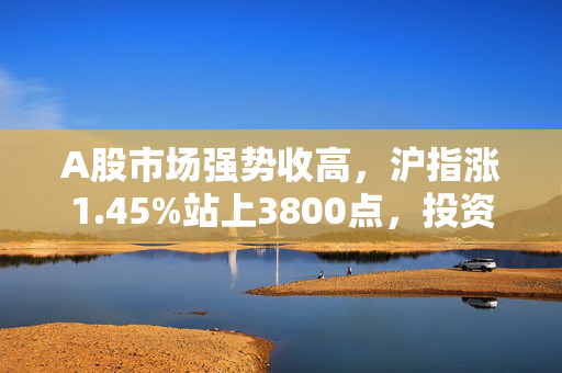 A股市场强势收高，沪指涨1.45%站上3800点，投资者信心提振