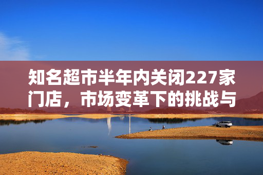 知名超市半年内关闭227家门店，市场变革下的挑战与反思