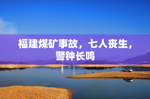 福建煤矿事故，七人丧生，警钟长鸣