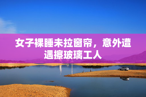 女子裸睡未拉窗帘，意外遭遇擦玻璃工人