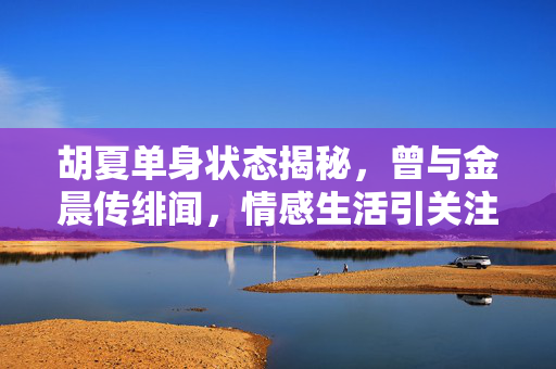 胡夏单身状态揭秘，曾与金晨传绯闻，情感生活引关注
