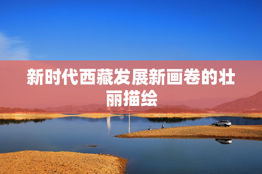 新时代西藏发展新画卷的壮丽描绘
