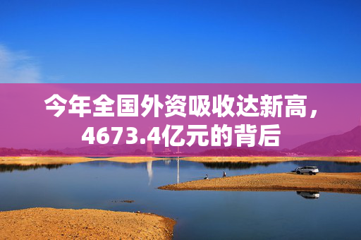 今年全国外资吸收达新高，4673.4亿元的背后