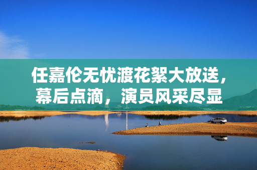 任嘉伦无忧渡花絮大放送，幕后点滴，演员风采尽显