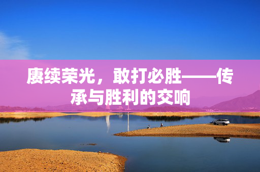 赓续荣光，敢打必胜——传承与胜利的交响