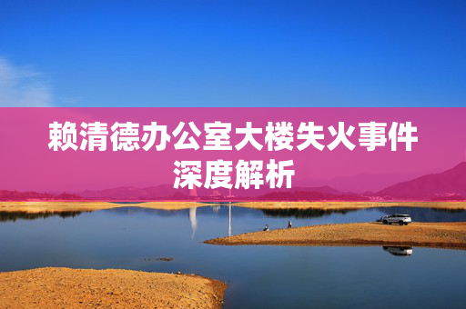 赖清德办公室大楼失火事件深度解析