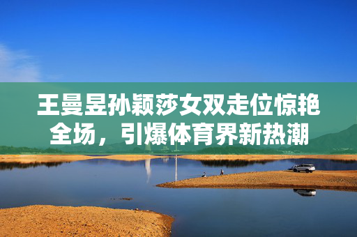 王曼昱孙颖莎女双走位惊艳全场，引爆体育界新热潮