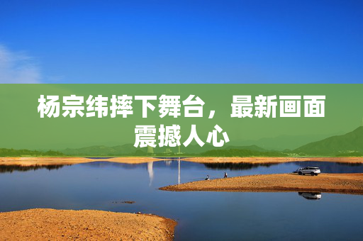 杨宗纬摔下舞台，最新画面震撼人心