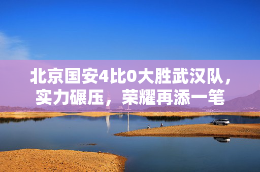 北京国安4比0大胜武汉队，实力碾压，荣耀再添一笔