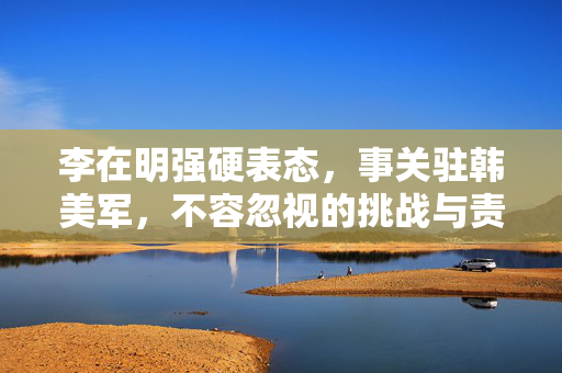 李在明强硬表态，事关驻韩美军，不容忽视的挑战与责任