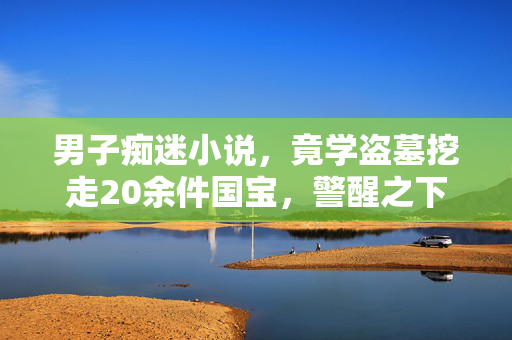 男子痴迷小说，竟学盗墓挖走20余件国宝，警醒之下的文化保护