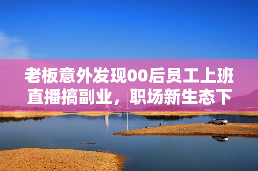 老板意外发现00后员工上班直播搞副业，职场新生态下的思考与启示