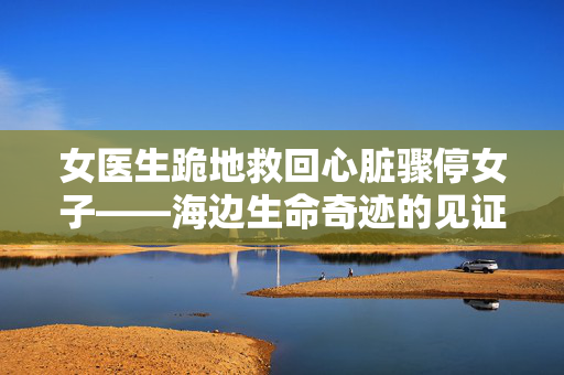 女医生跪地救回心脏骤停女子——海边生命奇迹的见证