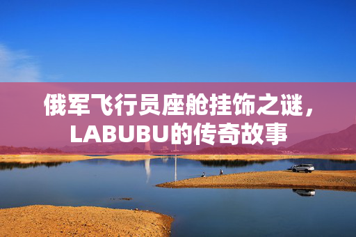 俄军飞行员座舱挂饰之谜，LABUBU的传奇故事
