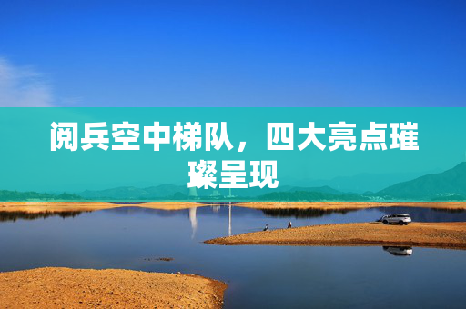 阅兵空中梯队，四大亮点璀璨呈现