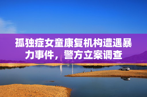 孤独症女童康复机构遭遇暴力事件，警方立案调查