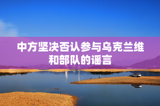 中方坚决否认参与乌克兰维和部队的谣言