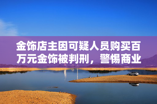 金饰店主因可疑人员购买百万元金饰被判刑，警惕商业交易中的风险与责任