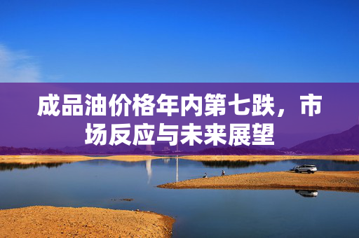 成品油价格年内第七跌，市场反应与未来展望