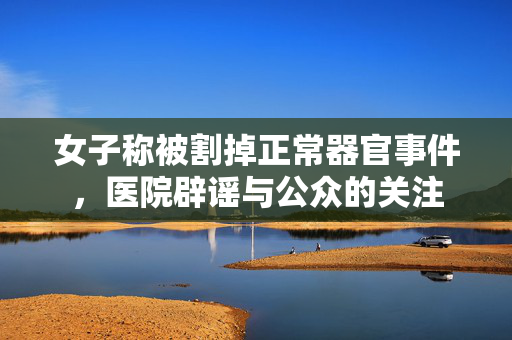 女子称被割掉正常器官事件，医院辟谣与公众的关注