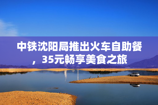 中铁沈阳局推出火车自助餐，35元畅享美食之旅
