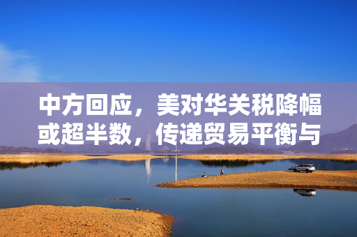 中方回应，美对华关税降幅或超半数，传递贸易平衡与互利共赢的积极信号