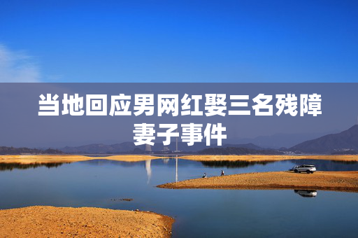 当地回应男网红娶三名残障妻子事件