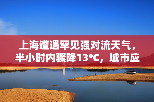 上海遭遇罕见强对流天气，半小时内骤降13℃，城市应对与反思