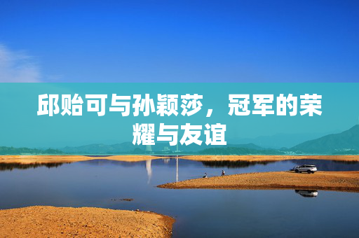 邱贻可与孙颖莎，冠军的荣耀与友谊